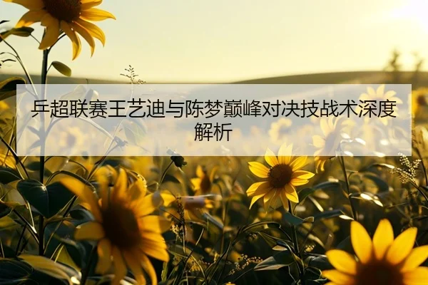 乒超联赛王艺迪与陈梦巅峰对决技战术深度解析